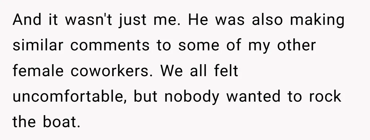 And it wasn't just me. He was also making similar comments to some of my other female coworkers. We all felt uncomfortable, but nobody wanted to rock the boat.