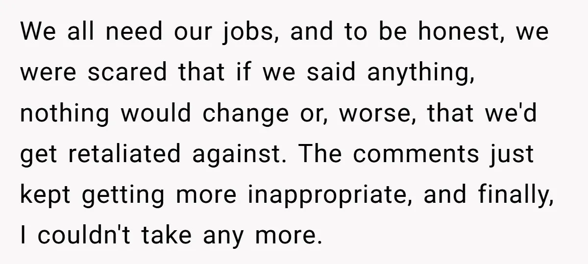 We all need our jobs, and to be honest, we were scared that if we said anything, nothing would change or, worse, that we'd get retaliated against. The comments just...
