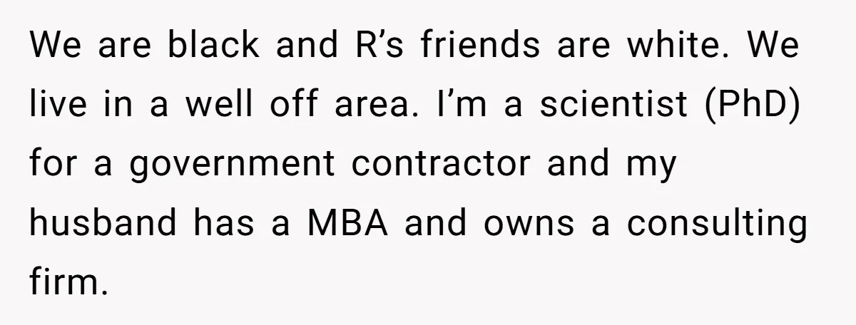 We are black and R’s friends are white. We live in a well off area. I’m a scientist (PhD) for a government contractor and my husband has a MBA and...