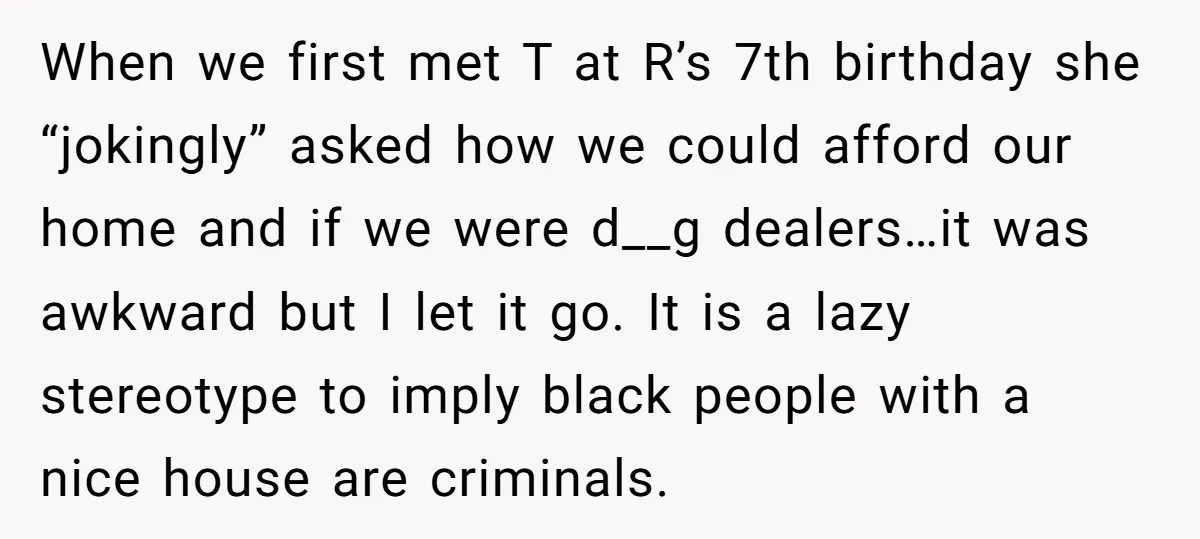 When we first met T at R’s 7th birthday she “jokingly” asked how we could afford our home and if we were d__g dealers…it was awkward but I let it...