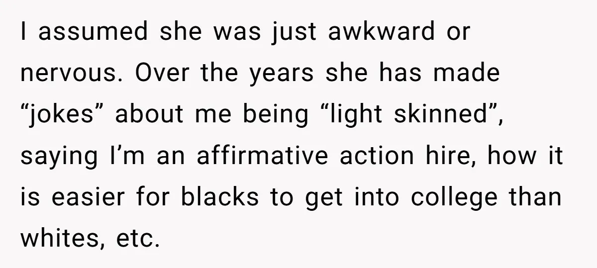 I assumed she was just awkward or nervous. Over the years she has made “jokes” about me being “light skinned”, saying I’m an affirmative action hire, how it is easier...