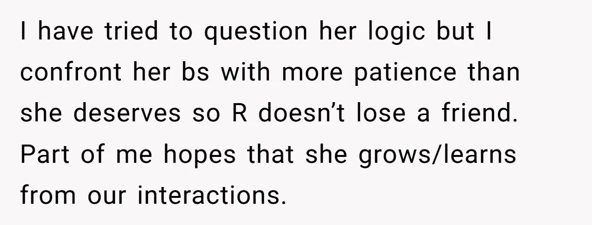 I have tried to question her logic but I confront her bs with more patience than she deserves so R doesn’t lose a friend. Part of me hopes that she...