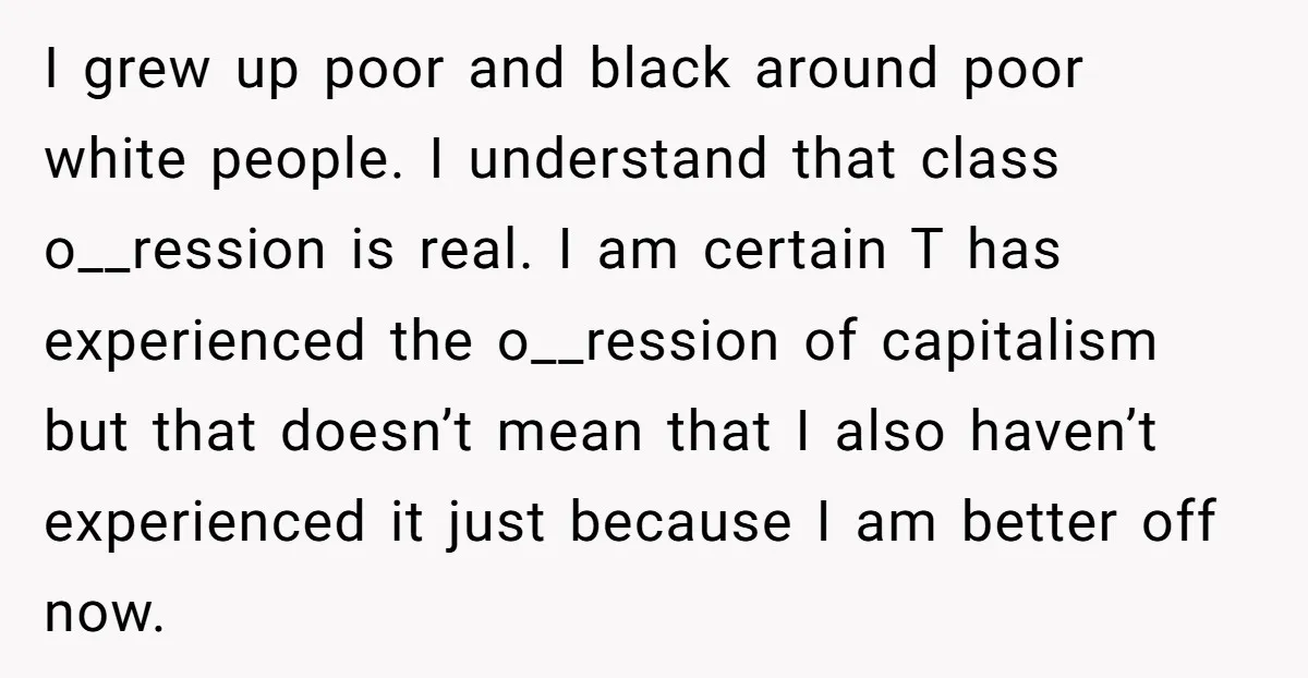 I grew up poor and black around poor white people. I understand that class o__ression is real. I am certain T has experienced the o__ression of capitalism but that doesn’t...