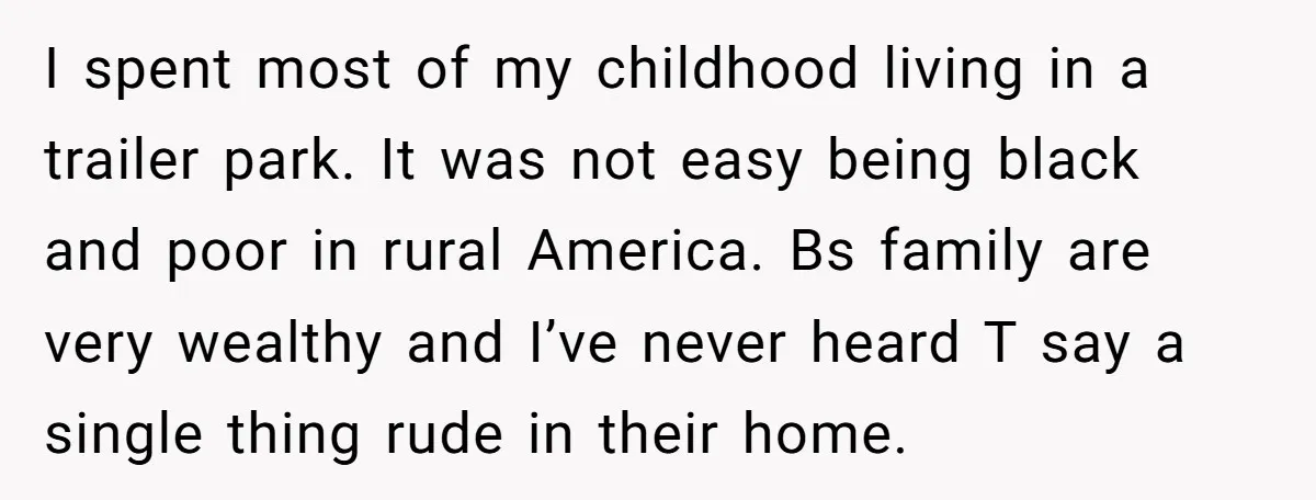I spent most of my childhood living in a trailer park. It was not easy being black and poor in rural America. Bs family are very wealthy and I’ve never...
