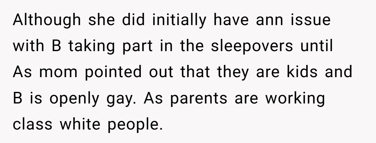 Although she did initially have ann issue with B taking part in the sleepovers until As mom pointed out that they are kids and B is openly gay. As parents...
