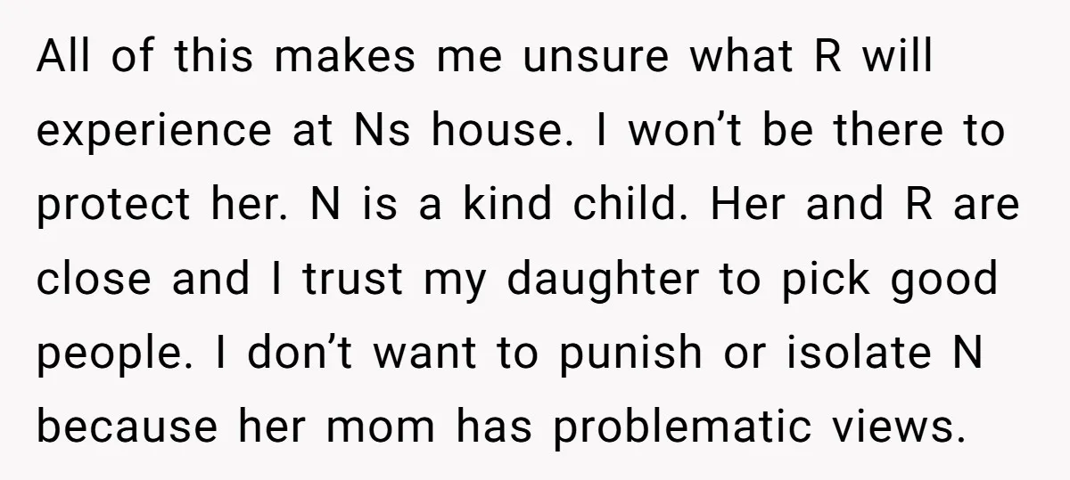 All of this makes me unsure what R will experience at Ns house. I won’t be there to protect her. N is a kind child. Her and R are close...