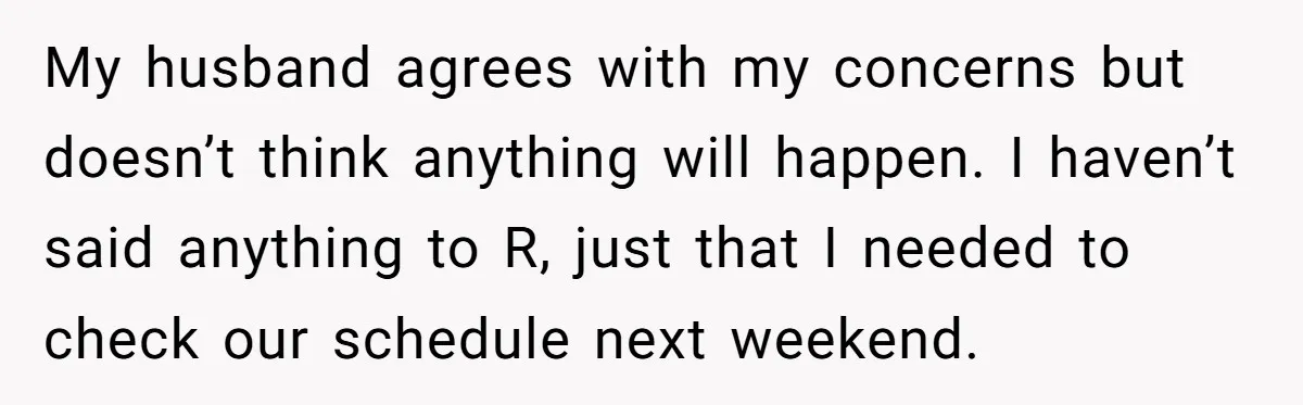 My husband agrees with my concerns but doesn’t think anything will happen. I haven’t said anything to R, just that I needed to check our schedule next weekend.