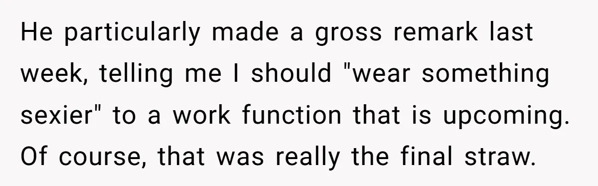 He particularly made a gross remark last week, telling me I should "wear something sexier" to a work function that is upcoming. Of course, that was really the final straw.