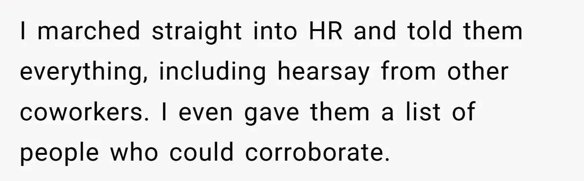 I marched straight into HR and told them everything, including hearsay from other coworkers. I even gave them a list of people who could corroborate.
