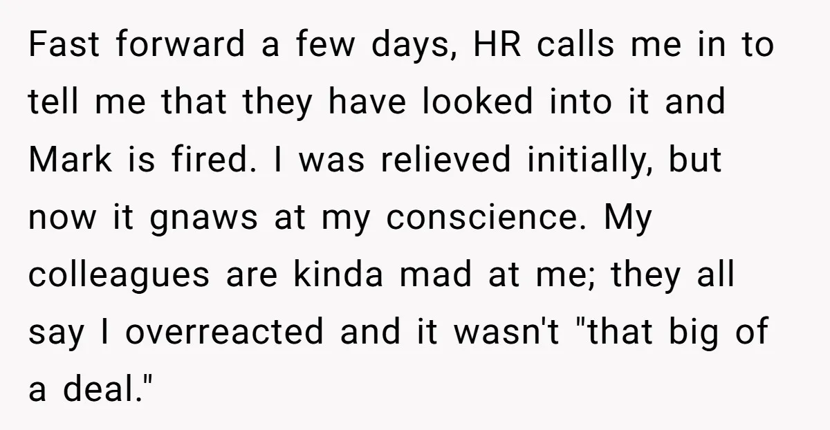 Fast forward a few days, HR calls me in to tell me that they have looked into it and Mark is fired. I was relieved initially, but now it gnaws...