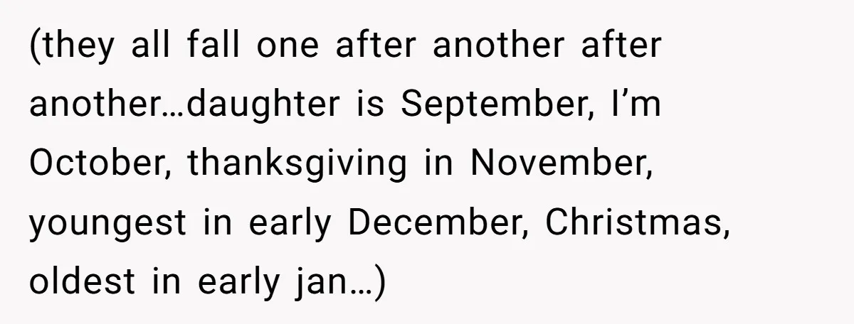 (they all fall one after another after another…daughter is September, I’m October, thanksgiving in November, youngest in early December, Christmas, oldest in early jan…)