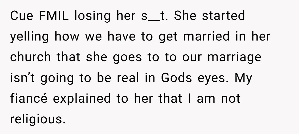 Cue FMIL losing her s__t. She started yelling how we have to get married in her church that she goes to to our marriage isn’t going to be real in...