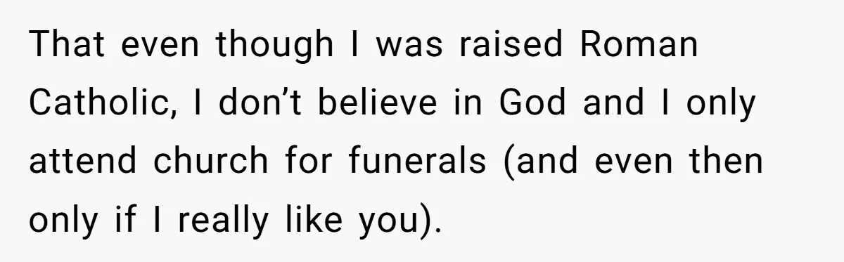 That even though I was raised Roman Catholic, I don’t believe in God and I only attend church for funerals (and even then only if I really like you).