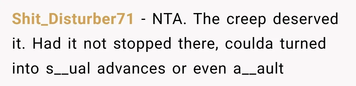 Shit_Disturber71 − NTA. The creep deserved it. Had it not stopped there, coulda turned into s__ual advances or even a__ault