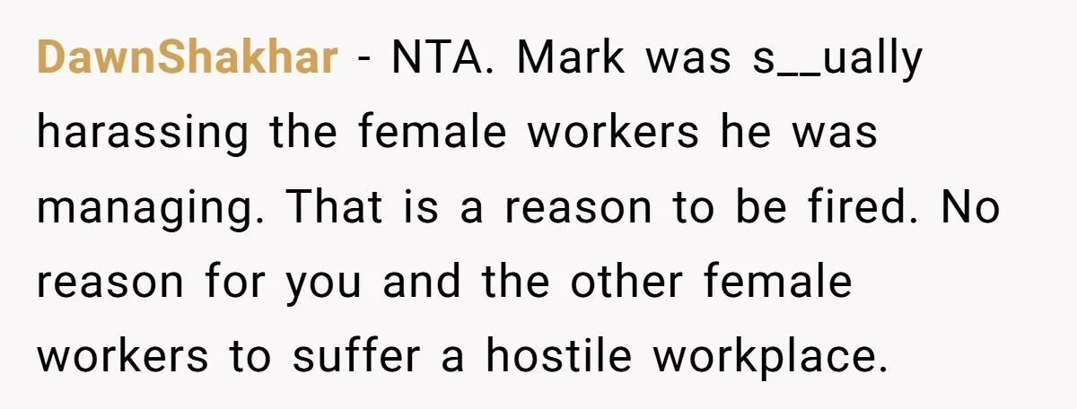 DawnShakhar − NTA. Mark was s__ually harassing the female workers he was managing. That is a reason to be fired. No reason for you and the other female workers to...