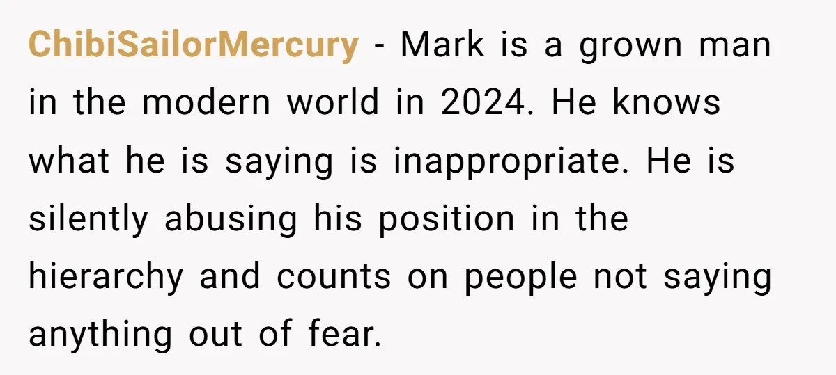 ChibiSailorMercury − Mark is a grown man in the modern world in 2024. He knows what he is saying is inappropriate. He is silently abusing his position in the hierarchy...