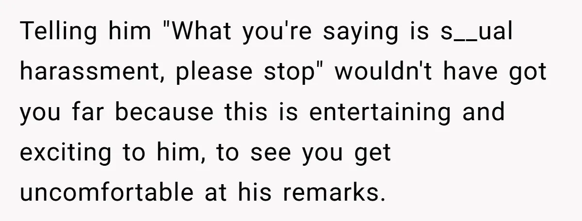 Telling him "What you're saying is s__ual harassment, please stop" wouldn't have got you far because this is entertaining and exciting to him, to see you get uncomfortable at his...