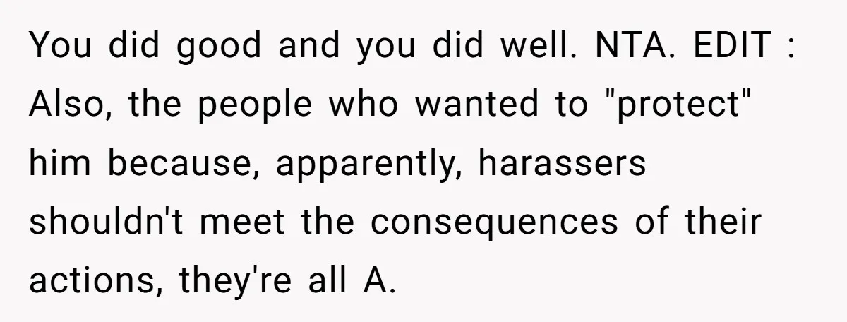 You did good and you did well. NTA. EDIT : Also, the people who wanted to "protect" him because, apparently, harassers shouldn't meet the consequences of their actions, they're all...