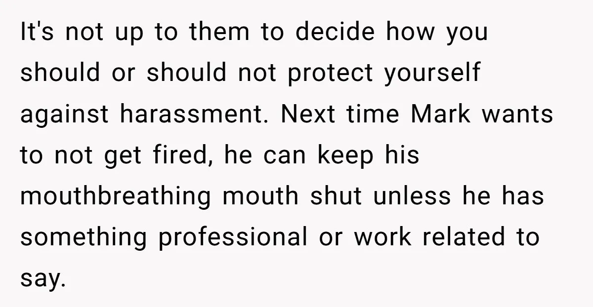 It's not up to them to decide how you should or should not protect yourself against harassment. Next time Mark wants to not get fired, he can keep his mouthbreathing...