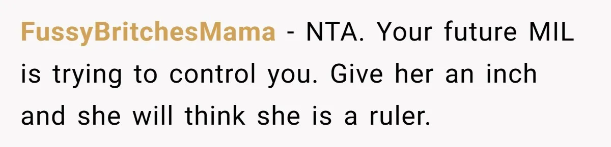 FussyBritchesMama − NTA. Your future MIL is trying to control you. Give her an inch and she will think she is a ruler.