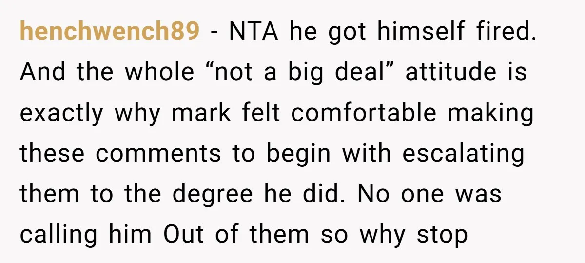 henchwench89 − NTA he got himself fired. And the whole “not a big deal” attitude is exactly why mark felt comfortable making these comments to begin with escalating them to...