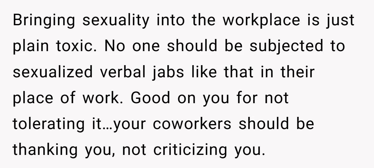 Bringing sexuality into the workplace is just plain toxic. No one should be subjected to sexualized verbal jabs like that in their place of work. Good on you for not...