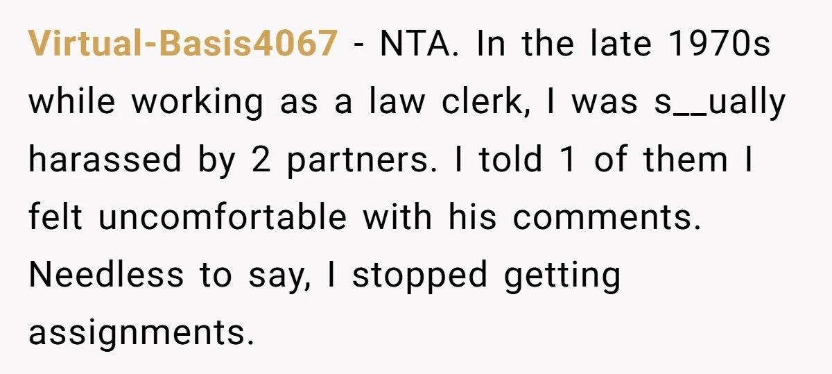 Virtual-Basis4067 − NTA. In the late 1970s while working as a law clerk, I was s__ually harassed by 2 partners. I told 1 of them I felt uncomfortable with his...