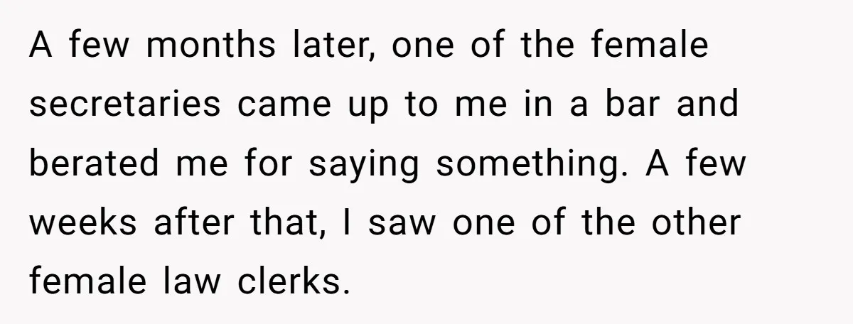 A few months later, one of the female secretaries came up to me in a bar and berated me for saying something. A few weeks after that, I saw one...
