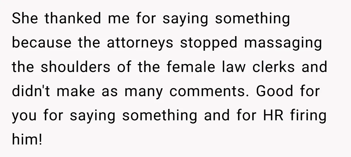 She thanked me for saying something because the attorneys stopped massaging the shoulders of the female law clerks and didn't make as many comments. Good for you for saying something...