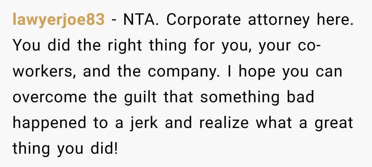 lawyerjoe83 − NTA. Corporate attorney here. You did the right thing for you, your co-workers, and the company. I hope you can overcome the guilt that something bad happened to...