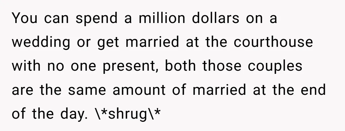 You can spend a million dollars on a wedding or get married at the courthouse with no one present, both those couples are the same amount of married at the...