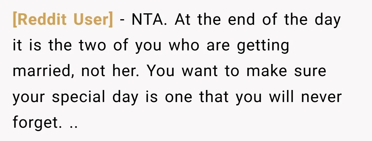 [Reddit User] − NTA. At the end of the day it is the two of you who are getting married, not her. You want to make sure your special day...