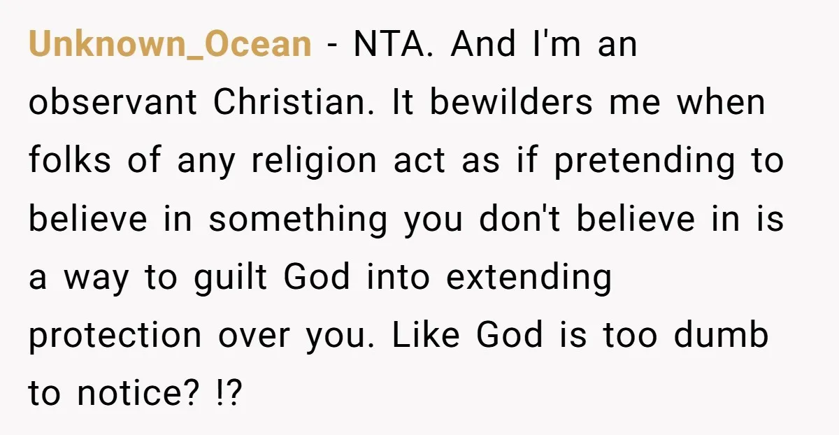 Unknown_Ocean − NTA. And I'm an observant Christian. It bewilders me when folks of any religion act as if pretending to believe in something you don't believe in is a...