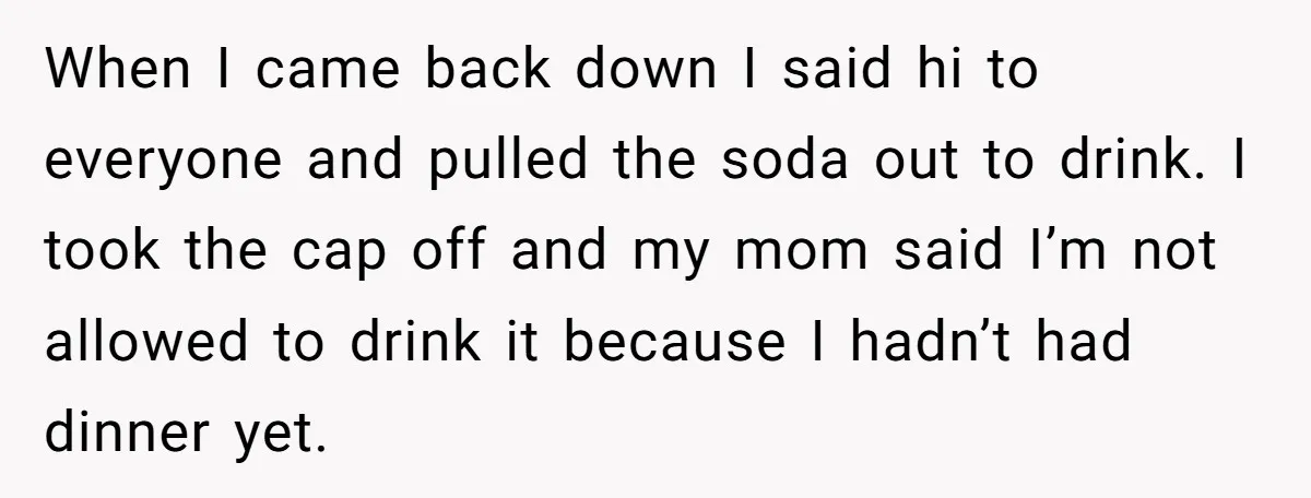 When I came back down I said hi to everyone and pulled the soda out to drink. I took the cap off and my mom said I’m not allowed to...