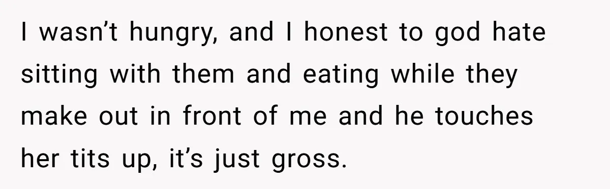 I wasn’t hungry, and I honest to god hate sitting with them and eating while they make out in front of me and he touches her tits up, it’s just...