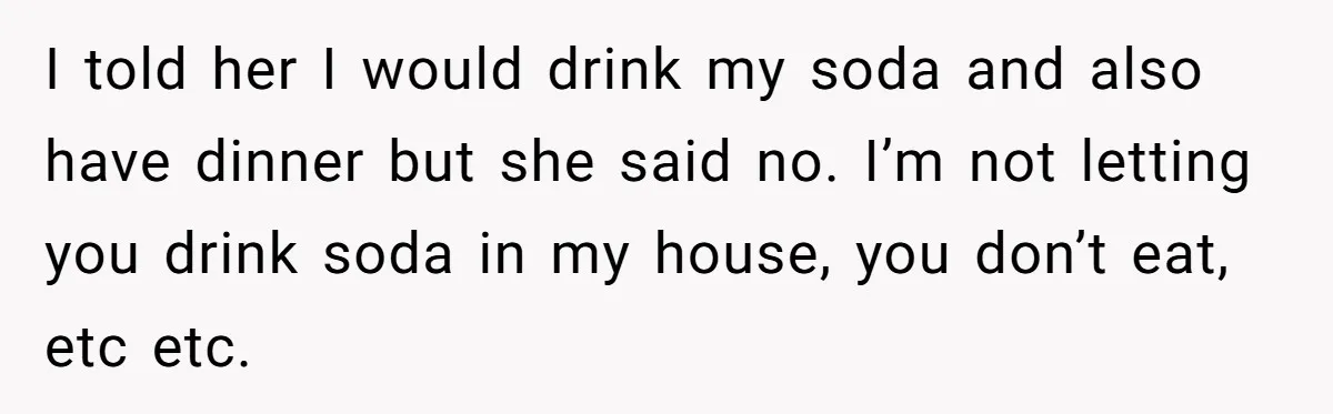I told her I would drink my soda and also have dinner but she said no. I’m not letting you drink soda in my house, you don’t eat, etc etc.