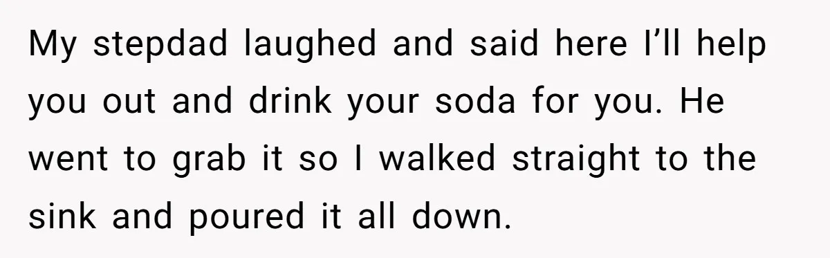 My stepdad laughed and said here I’ll help you out and drink your soda for you. He went to grab it so I walked straight to the sink and poured...