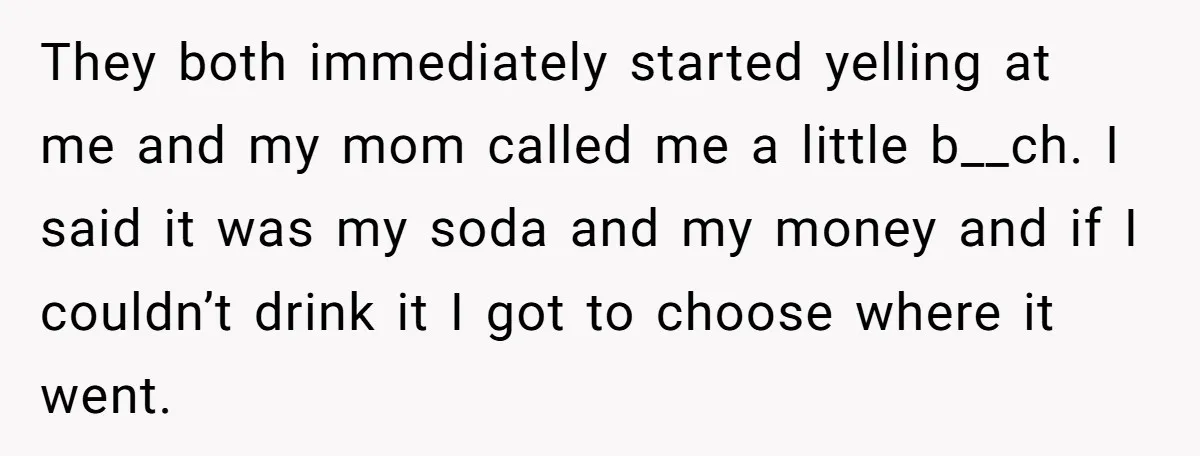 They both immediately started yelling at me and my mom called me a little b__ch. I said it was my soda and my money and if I couldn’t drink it...