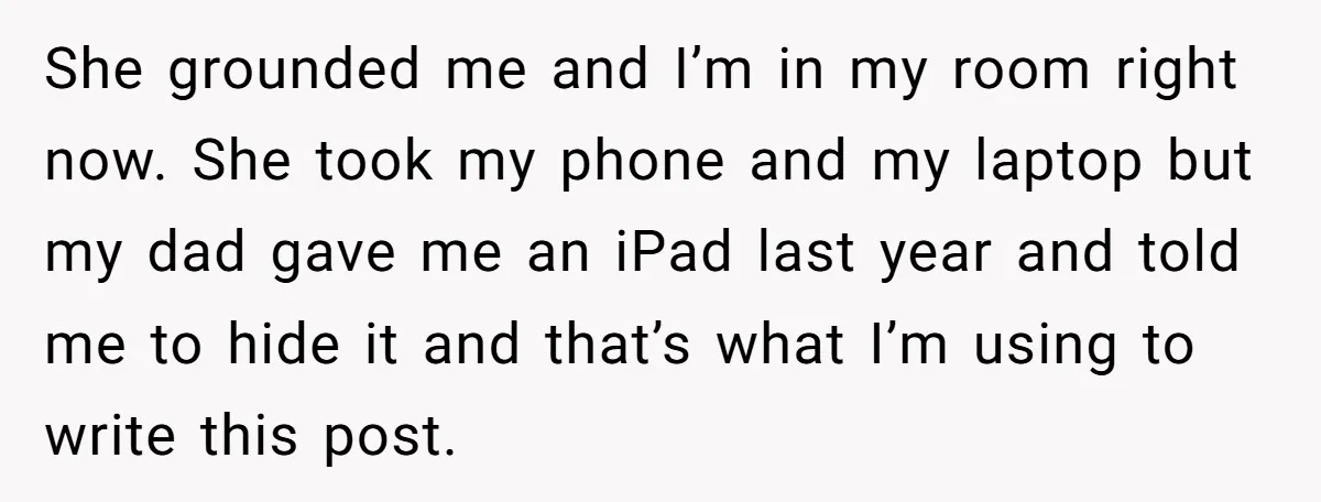 She grounded me and I’m in my room right now. She took my phone and my laptop but my dad gave me an iPad last year and told me to...