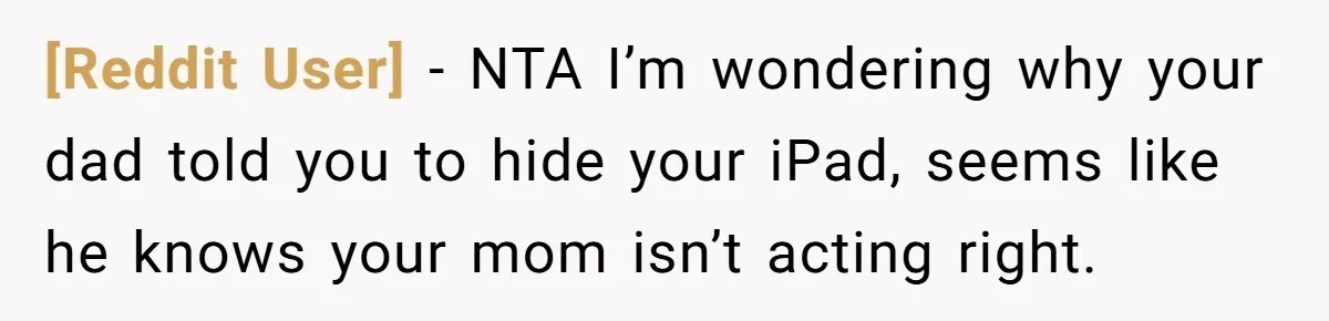 [Reddit User] − NTA I’m wondering why your dad told you to hide your iPad, seems like he knows your mom isn’t acting right.