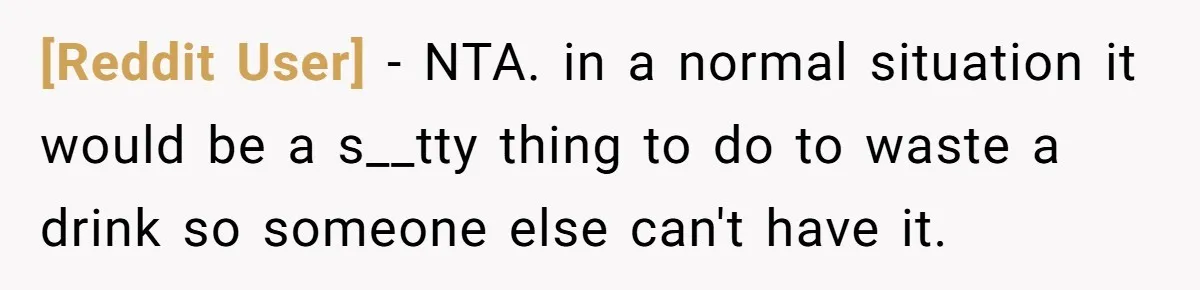 [Reddit User] − NTA. in a normal situation it would be a s__tty thing to do to waste a drink so someone else can't have it.