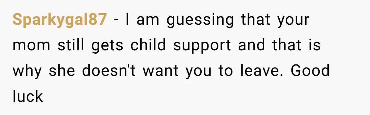 Sparkygal87 − I am guessing that your mom still gets child support and that is why she doesn't want you to leave. Good luck