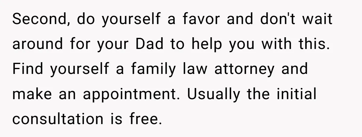 Second, do yourself a favor and don't wait around for your Dad to help you with this. Find yourself a family law attorney and make an appointment. Usually the initial...