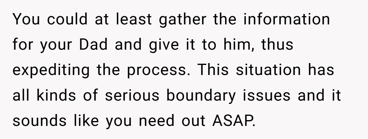 You could at least gather the information for your Dad and give it to him, thus expediting the process. This situation has all kinds of serious boundary issues and it...