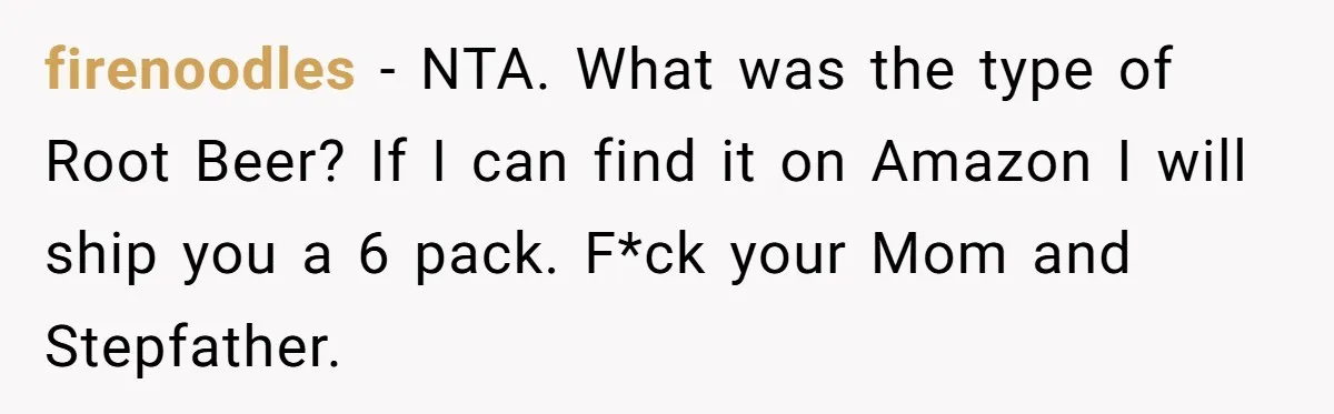 firenoodles − NTA. What was the type of Root Beer? If I can find it on Amazon I will ship you a 6 pack. F*ck your Mom and Stepfather.