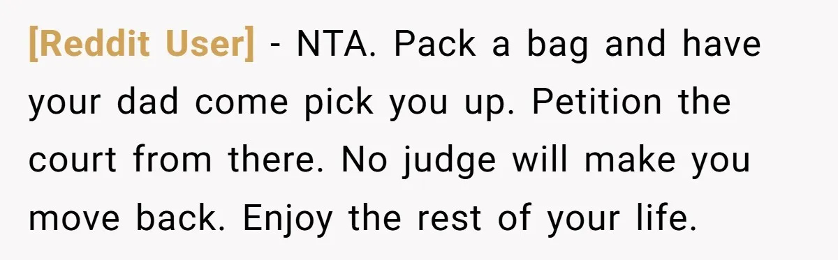 [Reddit User] − NTA. Pack a bag and have your dad come pick you up. Petition the court from there. No judge will make you move back. Enjoy the rest...