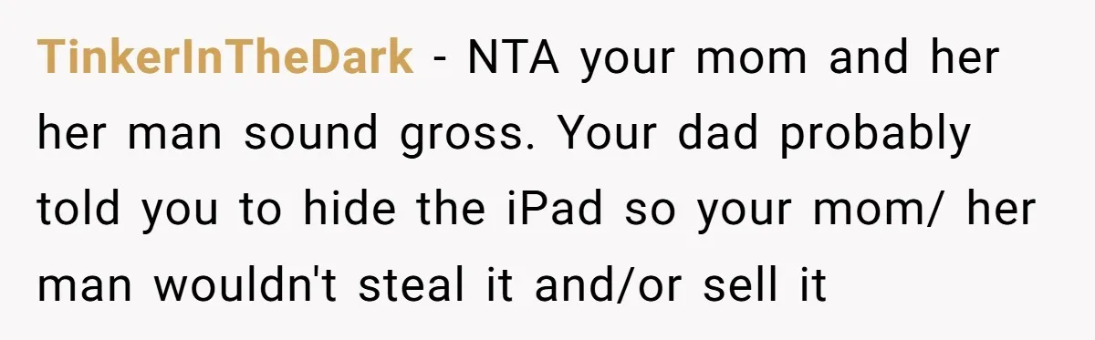 TinkerInTheDark − NTA your mom and her her man sound gross. Your dad probably told you to hide the iPad so your mom/ her man wouldn't steal it and/or sell...