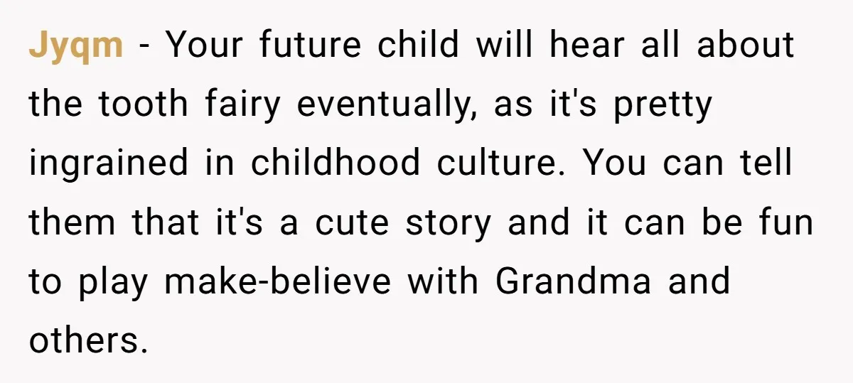 Jyqm - Your future child will hear all about the tooth fairy eventually, as it's pretty ingrained in childhood culture. You can tell them that it's a cute story and...