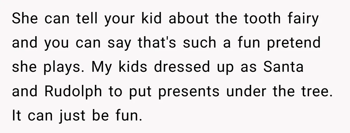 She can tell your kid about the tooth fairy and you can say that's such a fun pretend she plays. My kids dressed up as Santa and Rudolph to put...