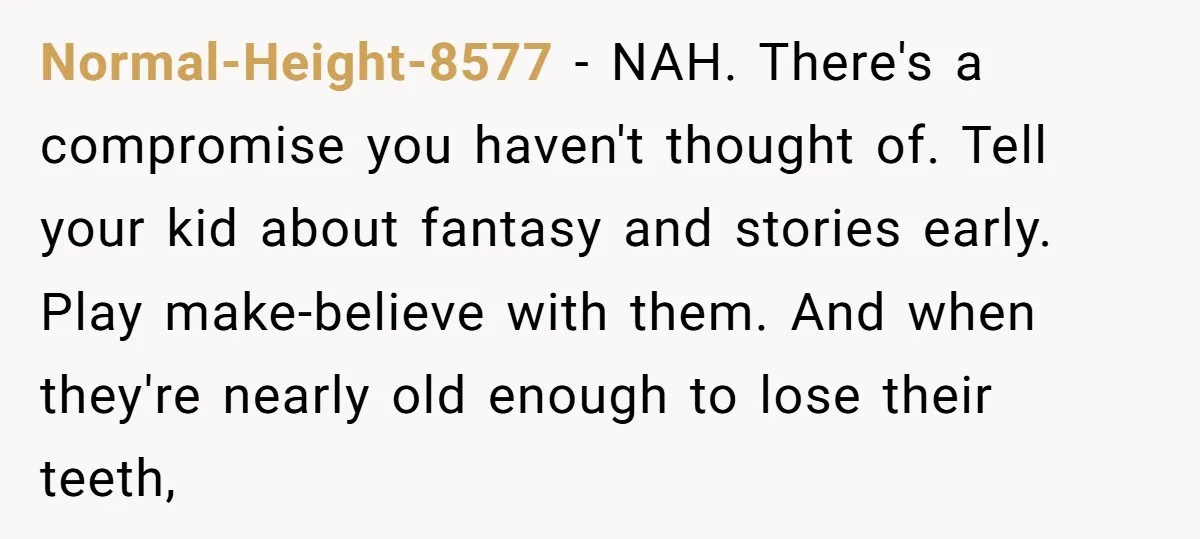 Normal-Height-8577 - NAH. There's a compromise you haven't thought of. Tell your kid about fantasy and stories early. Play make-believe with them. And when they're nearly old enough to lose...
